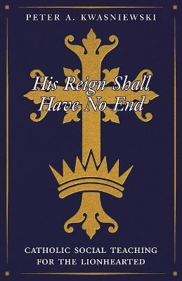 His Reign Shall Have No End: Catholic Social Teaching for the Lionhearted - Peter Kwasniewski - cover