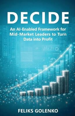Decide: An AI-Enabled Framework for Mid-Market Leaders to Turn Data into Profit - Feliks Golenko - cover