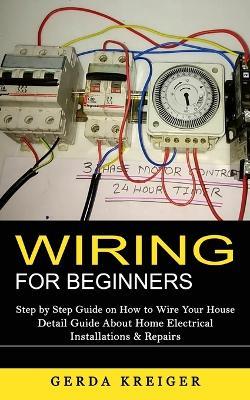 Wiring for Beginners: Step by Step Guide on How to Wire Your House (Detail Guide About Home Electrical Installations & Repairs) - Gerda Kreiger - cover