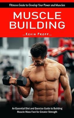 Muscle Building: Fitness Guide to Develop Your Power and Muscles (An Essential Diet and Exercise Guide to Building Muscle Mass Fast for Greater Strength) - Kevin Propp - cover