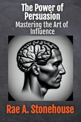 The Power of Persuasion: Mastering the Art of Influence - Rae Stonehouse,Rae A Stonehouse - cover