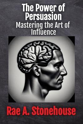 The Power of Persuasion: Mastering the Art of Influence - Rae A Stonehouse - cover