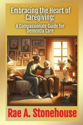 Embracing the Heart of Caregiving: A Compassionate Guide for Dementia Care - Rae Stonehouse - cover
