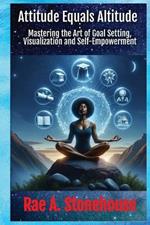 Attitude Equals Altitude: Mastering the Art of Goal Setting, Visualization and Self-Empowerment
