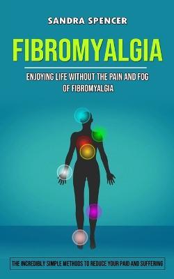 Fibromyalgia: Enjoying Life Without the Pain and Fog of Fibromyalgia (The Incredibly Simple Methods to Reduce Your Paid and Suffering) - Sandra Spencer - cover