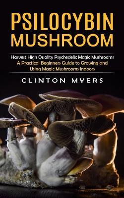 Psilocybin Mushroom: Harvest High Quality Psychedelic Magic Mushrooms (A Practical Beginners Guide to Growing and Using Magic Mushrooms Indoors) - Clinton Myers - cover