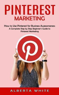 Pinterest Marketing: How to Use Pinterest for Business Awesomeness (A Complate Step by Step Beginner's Guide to Pinterest Marketing) - Alberta White - cover