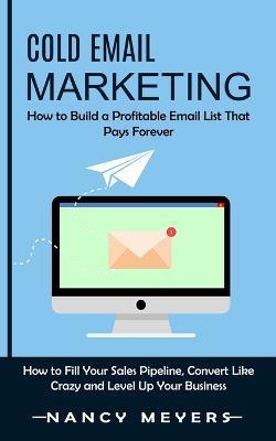 Cold Email Marketing: How to Build a Profitable Email List That Pays Forever (How to Fill Your Sales Pipeline, Convert Like Crazy and Level Up Your Business) - Nancy Meyers - cover