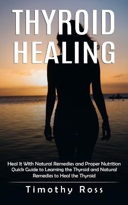 Thyroid Healing: Heal It With Natural Remedies and Proper Nutrition (Quick Guide to Learning the Thyroid and Natural Remedies to Heal the Thyroid) - Timothy Ross - cover