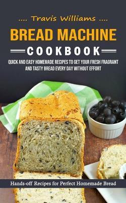 Bread Machine Cookbook: Hands-off Recipes for Perfect Homemade Bread (Quick and Easy Homemade Recipes to Get Your Fresh Fragrant and Tasty Bread Every Day without Effort) - Travis Williams - cover