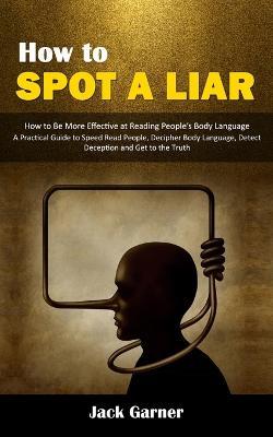 How to Spot a Liar: How to Be More Effective at Reading People's Body Language (A Practical Guide to Speed Read People, Decipher Body Language, Detect Deception and Get to the Truth) - Jack Garner - cover