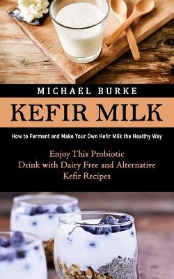 Kefir Milk: How to Ferment and Make Your Own Kefir Milk the Healthy Way (Enjoy This Probiotic Drink with Dairy Free and Alternative Kefir Recipes) - Michael Burke - cover