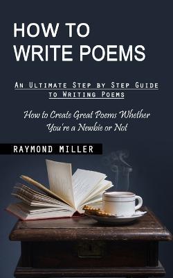 How to Write Poems: An Ultimate Step by Step Guide to Writing Poems (How to Create Great Poems Whether You're a Newbie or Not) - Raymond Miller - cover