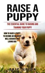 Raise a Puppy: The Essential Guide to Raising and Training Your Puppy (How to Raise a Puppy to Become an Obedient Well Behaved and Loving Dog)