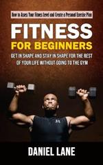 Fitness for Beginners: How to Assess Your Fitness Level and Create a Personal Exercise Plan (Get in Shape and Stay in Shape for the Rest of Your Life Without Going to the Gym)