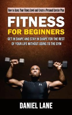 Fitness for Beginners: How to Assess Your Fitness Level and Create a Personal Exercise Plan (Get in Shape and Stay in Shape for the Rest of Your Life Without Going to the Gym) - Daniel Lane - cover