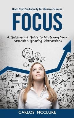 Focus: Hack Your Productivity for Massive Success (A Quick-start Guide to Mastering Your Attention Ignoring Distractions) - Carlos McClure - cover