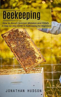 Beekeeping: How to Avoid Common Mistakes and Pitfalls (A Step-by-step Guide to Beekeeping for Beginners) - Jonathan Hudson - cover