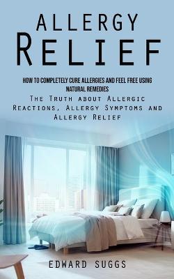 Allergy Relief: How to Completely Cure Allergies and Feel Free Using Natural Remedies (The Truth about Allergic Reactions, Allergy Symptoms and Allergy Relief) - Edward Suggs - cover
