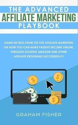 The Advanced Affiliate Marketing Playbook: Learn Secrets From The Top Affiliate Marketers on How You Can Make Passive Income Online, Through Utilizing Amazon and Other Affiliate Programs Successfully! - Graham Fisher - cover