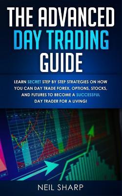 The Advanced Day Trading Guide: Learn Secret Step by Step Strategies on How You Can Day Trade Forex, Options, Stocks, and Futures to Become a SUCCESSFUL Day Trader For a Living! - Neil Sharp - cover