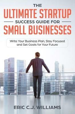 The Ultimate Startup Success Guide For Small Businesses: Write Your Business Plan, Stay Focused and Set Goals for Your Future - Eric C J Williams,Eric Williams - cover