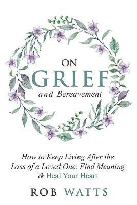 On Grief and Bereavement: How to Keep Living After the Loss of a Loved One, Find Meaning & Heal Your Heart - Rob Watts - cover