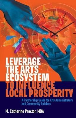 Leverage the Arts Ecosystem to Influence Local Prosperity: A partnership guide for arts administrators and community builders - M Catherine Proctor - cover