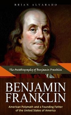 Benjamin Franklin: The Autobiography of Benjamin Franklin (American Polymath and a Founding Father of the United States of America) - Brian Alvarado - cover