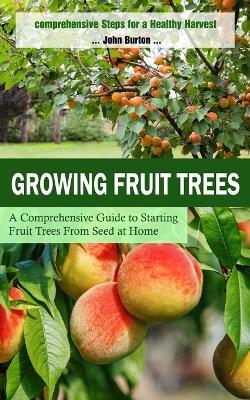 Growing Fruit Trees: Comprehensive Steps for a Healthy Harvest (A Comprehensive Guide to Starting Fruit Trees From Seed at Home) - John Burton - cover
