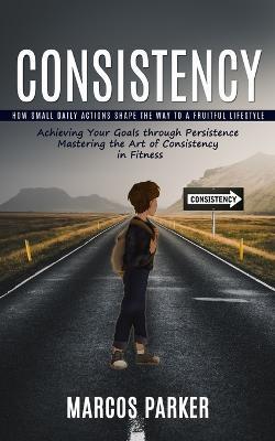 Consistency: How Small Daily Actions Shape the Way to a Fruitful Lifestyle (Achieving Your Goals through Persistence Mastering the Art of Consistency in Fitness) - Marcos Parker - cover