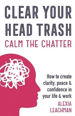 Clear Your Head Trash: How To Create Clarity, Peace & Confidence in Your Life & Work - Alexia Leachman - cover
