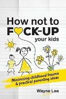 How not to fuck-up your kids: Minimising childhood trauma and practical parenting ideas