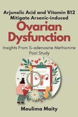 Arjunolic Acid and Vitamin B12 Mitigate Arsenic-induced Ovarian Dysfunction: Insights From S-adenosine Methionine Pool Study - Moulima Maity - cover