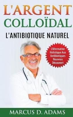 L'Argent Colloïdal - L'Antibiotique Naturel: L'Alternative Holistique Aux Antibiotiques Nouveau Découvert - Marcus D Adams - cover