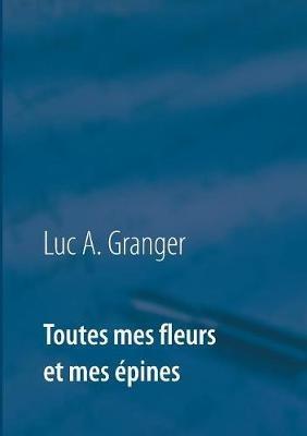 Toutes mes fleurs et mes épines: Mon ultime recueil de chants et de poésie - Luc A Granger - cover