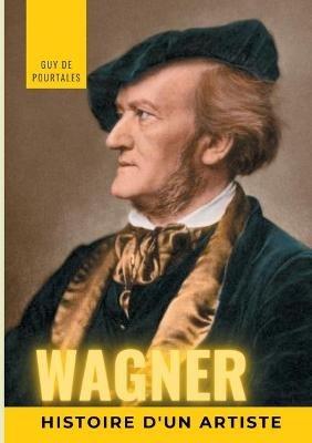 Wagner, histoire d'un artiste: la biographie de référence sur la vie de Richard Wagner, compositeur et chef d'orchestre allemand de la période romantique, particulièrement connu pour ses quatorze opéras et drames lyriques, dont les dix principaux sont régu - Guy de Pourtalès - cover