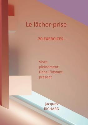 Le lacher-prise: Vivre pleinement dans l'instant présent - 70 Exercices pratiques - Jacques Richard - cover