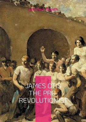 James Otis the Pre-Revolutionist: The Firebrand of Colonial Resistance and Architect of American Independence - John Clark Ridpath - cover