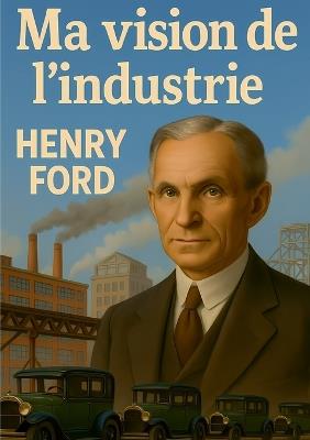 Ma vision de l'industrie: Le point de vue visionnaire d'Henry Ford sur l'organisation industrielle moderne - Henry Ford - cover