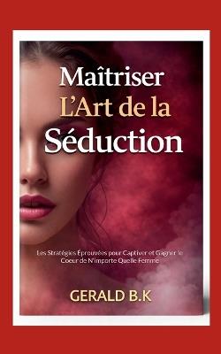 Maîtriser L Art de la Séduction: Les Stratégies Éprouvées pour Captiver et Gagner le Coeur de N'importe Quelle Femme - Gerald B K - cover