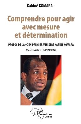 Comprendre pour agir avec mesure et détermination: Propos de l'ancien Premier ministre Kabiné KOMARA - Kabinè Komara - cover
