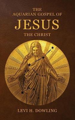 The Aquarian Gospel of Jesus the Christ: The Philosophic And Practical Basis Of The Religion Of The Aquarian Age Of The World And Of The Church Universal - Levi H Dowling - cover