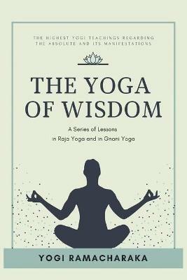 The Yoga of Wisdom: A Series of Lessons in Raja Yoga and in Gnani Yoga - Yogi Ramacharaka - cover