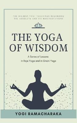 The Yoga of Wisdom: A Series of Lessons in Raja Yoga and in Gnani Yoga - Yogi Ramacharaka - cover