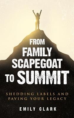 From Family Scapegoat to Summit: Shedding Labels and Paving Your Legacy. Breaking From Family Scapegoating and How to Set Boundaries in a Dysfunctional Family for Returning to Healthy Relationships - Emily Clark - cover