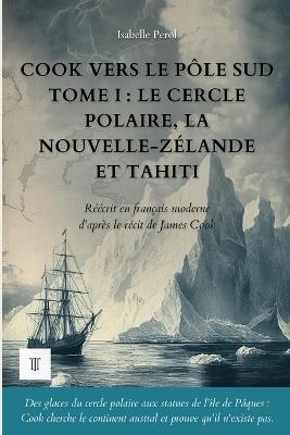Cook vers le pôle Sud, Tome I: Le cercle polaire, la Nouvelle-Zélande et Tahiti. Le récit du deuxième voyage de James Cook réécrit en français moderne (1772-1773) - Isabelle Perol,Cook - cover