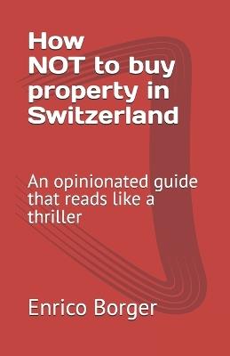 How NOT to buy property in Switzerland: An opinionated guide that reads like a thriller - Enrico Borger - cover