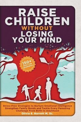 Raise Children Without Losing Your Mind: Stress-Free Strategies to Nurture Emotional Intelligence, Strengthen Family Bonds and Tackle Every Parenting Challenge From Birth to Adulthood - Olivia E Barrett M Sc - cover
