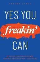 Yes You Freakin' Can: Be Better Than You Thought Possible When You Most Need To Be - Trevor Lynch - cover